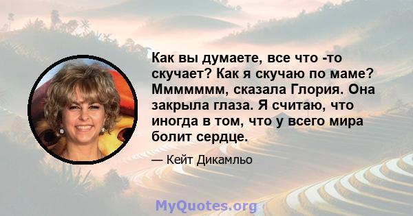 Как вы думаете, все что -то скучает? Как я скучаю по маме? Ммммммм, сказала Глория. Она закрыла глаза. Я считаю, что иногда в том, что у всего мира болит сердце.