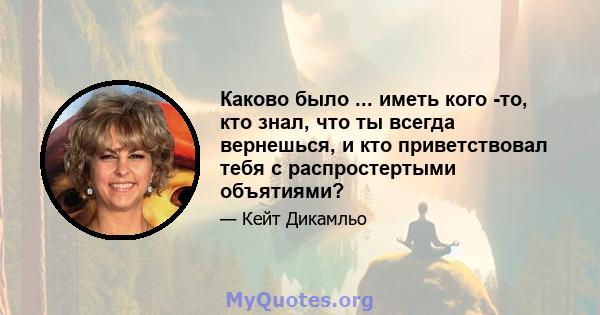 Каково было ... иметь кого -то, кто знал, что ты всегда вернешься, и кто приветствовал тебя с распростертыми объятиями?