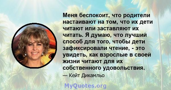 Меня беспокоит, что родители настаивают на том, что их дети читают или заставляют их читать. Я думаю, что лучший способ для того, чтобы дети зафиксировали чтение, - это увидеть, как взрослые в своей жизни читают для их