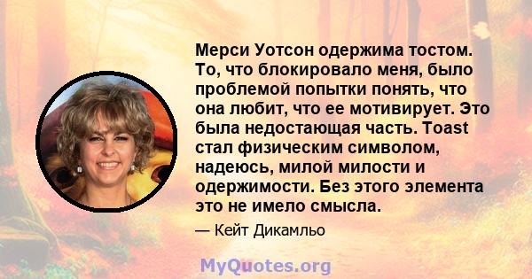 Мерси Уотсон одержима тостом. То, что блокировало меня, было проблемой попытки понять, что она любит, что ее мотивирует. Это была недостающая часть. Toast стал физическим символом, надеюсь, милой милости и одержимости.