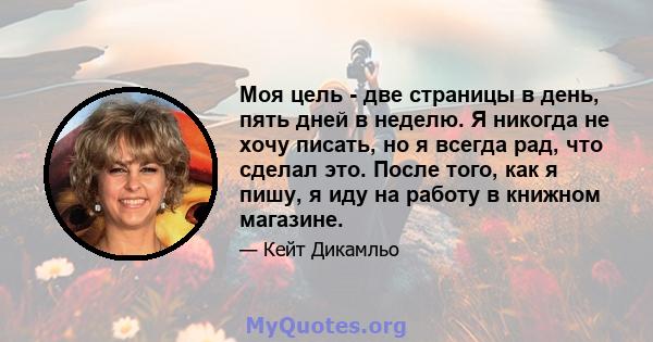 Моя цель - две страницы в день, пять дней в неделю. Я никогда не хочу писать, но я всегда рад, что сделал это. После того, как я пишу, я иду на работу в книжном магазине.