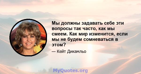 Мы должны задавать себе эти вопросы так часто, как мы смеем. Как мир изменится, если мы не будем сомневаться в этом?