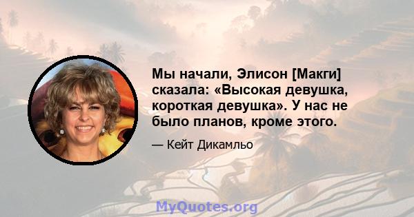 Мы начали, Элисон [Макги] сказала: «Высокая девушка, короткая девушка». У нас не было планов, кроме этого.