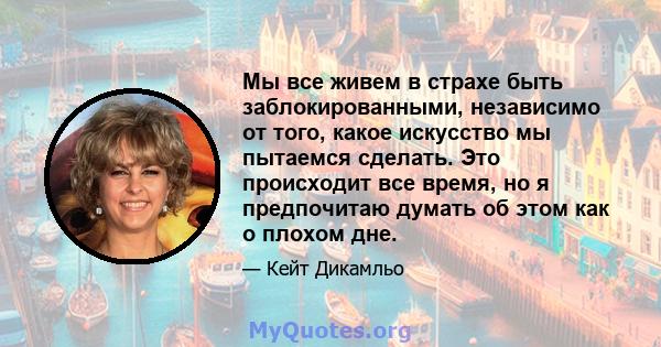 Мы все живем в страхе быть заблокированными, независимо от того, какое искусство мы пытаемся сделать. Это происходит все время, но я предпочитаю думать об этом как о плохом дне.