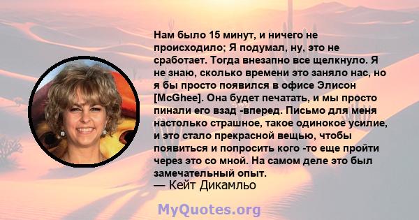 Нам было 15 минут, и ничего не происходило; Я подумал, ну, это не сработает. Тогда внезапно все щелкнуло. Я не знаю, сколько времени это заняло нас, но я бы просто появился в офисе Элисон [McGhee]. Она будет печатать, и 