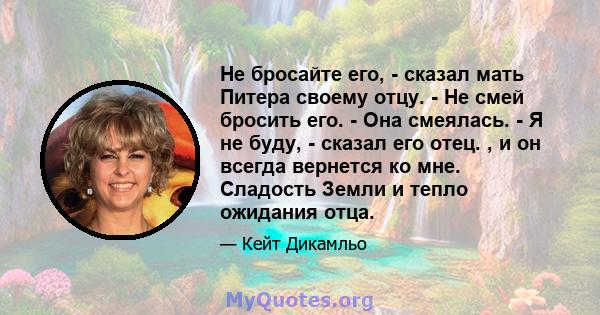 Не бросайте его, - сказал мать Питера своему отцу. - Не смей бросить его. - Она смеялась. - Я не буду, - сказал его отец. , и он всегда вернется ко мне. Сладость Земли и тепло ожидания отца.