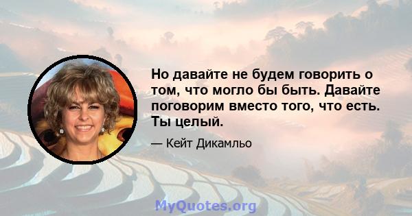 Но давайте не будем говорить о том, что могло бы быть. Давайте поговорим вместо того, что есть. Ты целый.