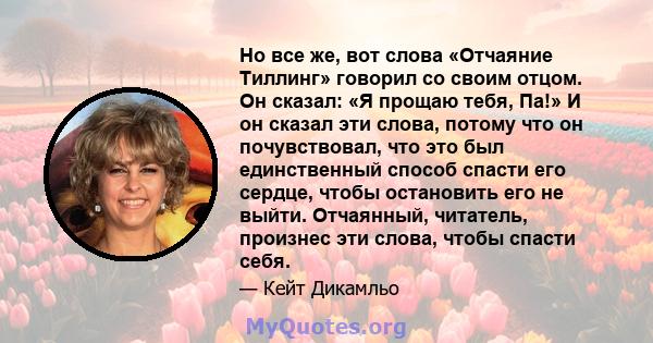 Но все же, вот слова «Отчаяние Тиллинг» говорил со своим отцом. Он сказал: «Я прощаю тебя, Па!» И он сказал эти слова, потому что он почувствовал, что это был единственный способ спасти его сердце, чтобы остановить его