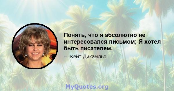 Понять, что я абсолютно не интересовался письмом; Я хотел быть писателем.