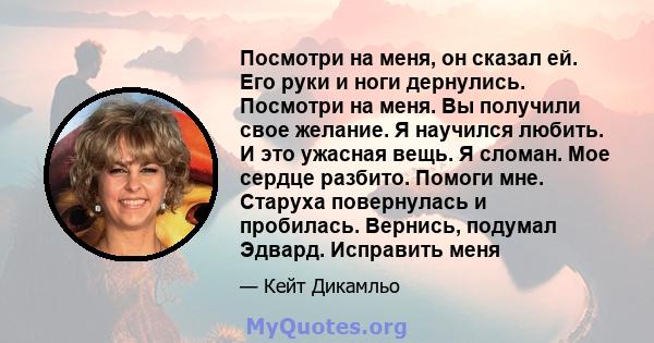 Посмотри на меня, он сказал ей. Его руки и ноги дернулись. Посмотри на меня. Вы получили свое желание. Я научился любить. И это ужасная вещь. Я сломан. Мое сердце разбито. Помоги мне. Старуха повернулась и пробилась.