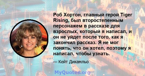 Роб Хортон, главный герой Tiger Rising, был второстепенным персонажем в рассказе для взрослых, который я написал, и он не уйдет после того, как я закончил рассказ. Я не мог понять, что он хотел, поэтому я написал, чтобы 