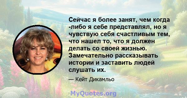 Сейчас я более занят, чем когда -либо я себе представлял, но я чувствую себя счастливым тем, что нашел то, что я должен делать со своей жизнью. Замечательно рассказывать истории и заставить людей слушать их.