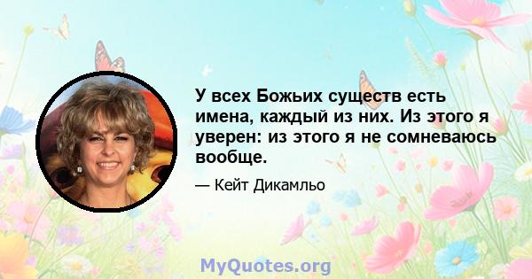 У всех Божьих существ есть имена, каждый из них. Из этого я уверен: из этого я не сомневаюсь вообще.