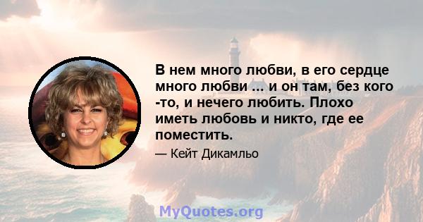 В нем много любви, в его сердце много любви ... и он там, без кого -то, и нечего любить. Плохо иметь любовь и никто, где ее поместить.