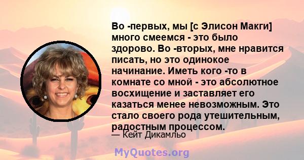 Во -первых, мы [с Элисон Макги] много смеемся - это было здорово. Во -вторых, мне нравится писать, но это одинокое начинание. Иметь кого -то в комнате со мной - это абсолютное восхищение и заставляет его казаться менее