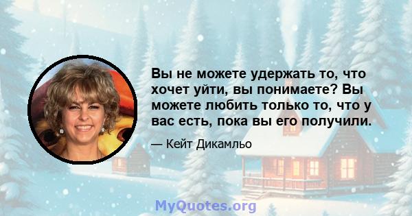 Вы не можете удержать то, что хочет уйти, вы понимаете? Вы можете любить только то, что у вас есть, пока вы его получили.