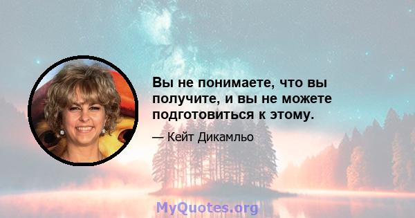 Вы не понимаете, что вы получите, и вы не можете подготовиться к этому.