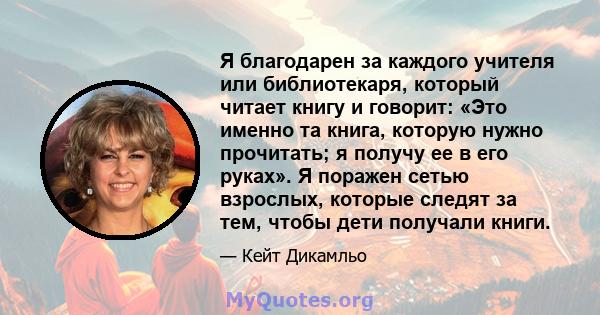 Я благодарен за каждого учителя или библиотекаря, который читает книгу и говорит: «Это именно та книга, которую нужно прочитать; я получу ее в его руках». Я поражен сетью взрослых, которые следят за тем, чтобы дети