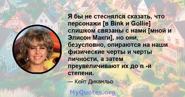 Я бы не стеснялся сказать, что персонажи [в Bink и Gollie] слишком связаны с нами [мной и Элисон Макги], но они, безусловно, опираются на наши физические черты и черты личности, а затем преувеличивают их до n -й степени.