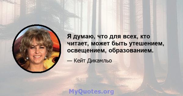 Я думаю, что для всех, кто читает, может быть утешением, освещением, образованием.