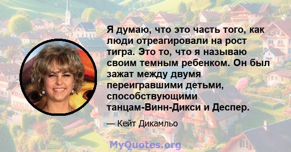 Я думаю, что это часть того, как люди отреагировали на рост тигра. Это то, что я называю своим темным ребенком. Он был зажат между двумя переигравшими детьми, способствующими танцам-Винн-Дикси и Деспер.