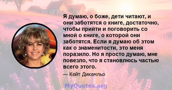 Я думаю, о боже, дети читают, и они заботятся о книге, достаточно, чтобы прийти и поговорить со мной о книге, о которой они заботятся. Если я думаю об этом как о знаменитости, это меня поразило. Но я просто думаю, мне