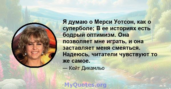 Я думаю о Мерси Уотсон, как о суперболе; В ее историях есть бодрый оптимизм. Она позволяет мне играть, и она заставляет меня смеяться. Надеюсь, читатели чувствуют то же самое.