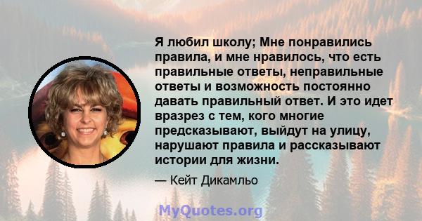 Я любил школу; Мне понравились правила, и мне нравилось, что есть правильные ответы, неправильные ответы и возможность постоянно давать правильный ответ. И это идет вразрез с тем, кого многие предсказывают, выйдут на