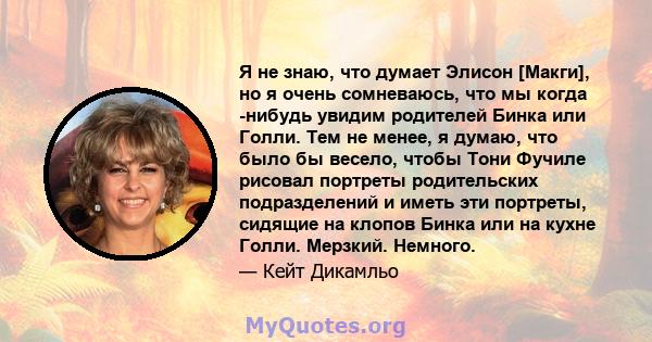 Я не знаю, что думает Элисон [Макги], но я очень сомневаюсь, что мы когда -нибудь увидим родителей Бинка или Голли. Тем не менее, я думаю, что было бы весело, чтобы Тони Фучиле рисовал портреты родительских