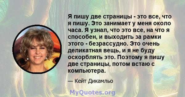 Я пишу две страницы - это все, что я пишу. Это занимает у меня около часа. Я узнал, что это все, на что я способен, и выходить за рамки этого - безрассудно. Это очень деликатная вещь, и я не буду оскорблять это. Поэтому 