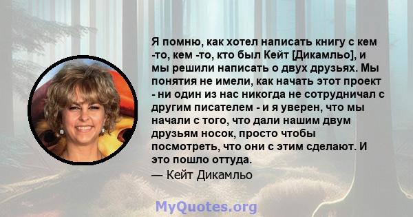 Я помню, как хотел написать книгу с кем -то, кем -то, кто был Кейт [Дикамльо], и мы решили написать о двух друзьях. Мы понятия не имели, как начать этот проект - ни один из нас никогда не сотрудничал с другим писателем