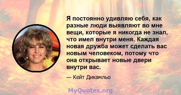 Я постоянно удивляю себя, как разные люди выявляют во мне вещи, которые я никогда не знал, что имел внутри меня. Каждая новая дружба может сделать вас новым человеком, потому что она открывает новые двери внутри вас.