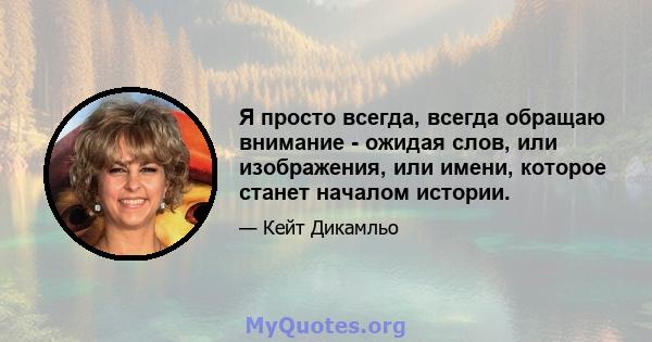 Я просто всегда, всегда обращаю внимание - ожидая слов, или изображения, или имени, которое станет началом истории.