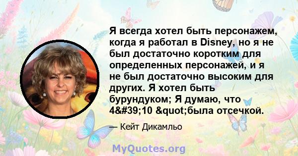 Я всегда хотел быть персонажем, когда я работал в Disney, но я не был достаточно коротким для определенных персонажей, и я не был достаточно высоким для других. Я хотел быть бурундуком; Я думаю, что 4'10 "была