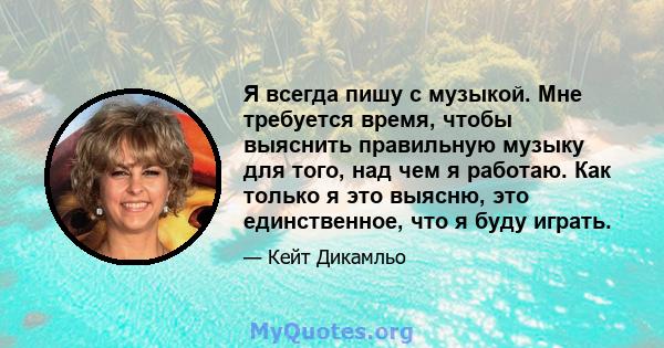 Я всегда пишу с музыкой. Мне требуется время, чтобы выяснить правильную музыку для того, над чем я работаю. Как только я это выясню, это единственное, что я буду играть.