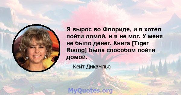 Я вырос во Флориде, и я хотел пойти домой, и я не мог. У меня не было денег. Книга [Tiger Rising] была способом пойти домой.