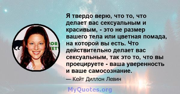 Я твердо верю, что то, что делает вас сексуальным и красивым, - это не размер вашего тела или цветная помада, на которой вы есть. Что действительно делает вас сексуальным, так это то, что вы проецируете - ваша