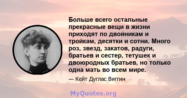 Больше всего остальные прекрасные вещи в жизни приходят по двойникам и тройкам, десятки и сотни. Много роз, звезд, закатов, радуги, братьев и сестер, тетушек и двоюродных братьев, но только одна мать во всем мире.