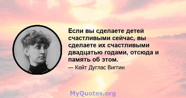 Если вы сделаете детей счастливыми сейчас, вы сделаете их счастливыми двадцатью годами, отсюда и память об этом.