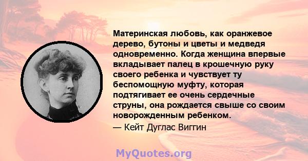 Материнская любовь, как оранжевое дерево, бутоны и цветы и медведя одновременно. Когда женщина впервые вкладывает палец в крошечную руку своего ребенка и чувствует ту беспомощную муфту, которая подтягивает ее очень