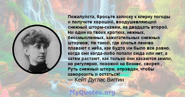 Пожалуйста, бросьте записку к клерку погоды и получите хороший, воодушевляющий снежный шторм-скажем, на двадцать второй. Ни один из твоих кротких, нежных, бессмысленных, зажигательных снежных штормов; Не такой, где