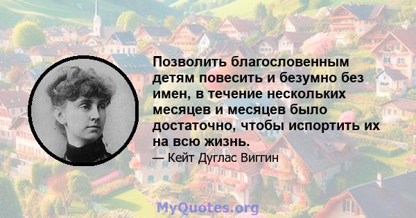 Позволить благословенным детям повесить и безумно без имен, в течение нескольких месяцев и месяцев было достаточно, чтобы испортить их на всю жизнь.