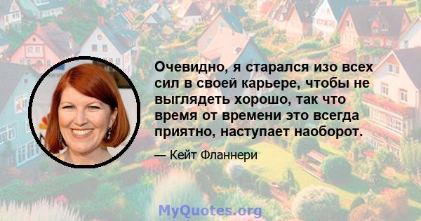 Очевидно, я старался изо всех сил в своей карьере, чтобы не выглядеть хорошо, так что время от времени это всегда приятно, наступает наоборот.