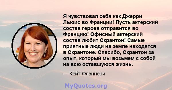 Я чувствовал себя как Джерри Льюис во Франции! Пусть актерский состав героев отправится во Францию! Офисный актерский состав любит Скрантон! Самые приятные люди на земле находятся в Скрантоне. Спасибо, Скрантон за опыт, 