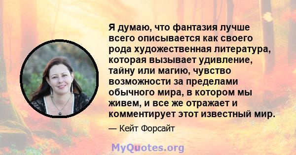 Я думаю, что фантазия лучше всего описывается как своего рода художественная литература, которая вызывает удивление, тайну или магию, чувство возможности за пределами обычного мира, в котором мы живем, и все же отражает 