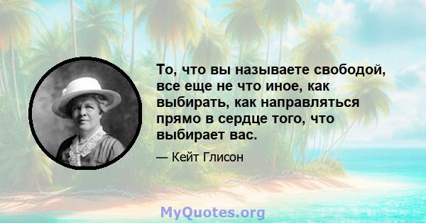 То, что вы называете свободой, все еще не что иное, как выбирать, как направляться прямо в сердце того, что выбирает вас.