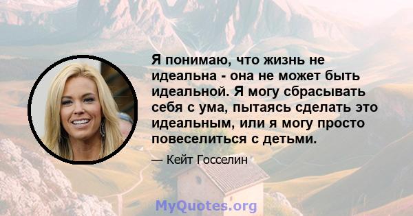 Я понимаю, что жизнь не идеальна - она ​​не может быть идеальной. Я могу сбрасывать себя с ума, пытаясь сделать это идеальным, или я могу просто повеселиться с детьми.