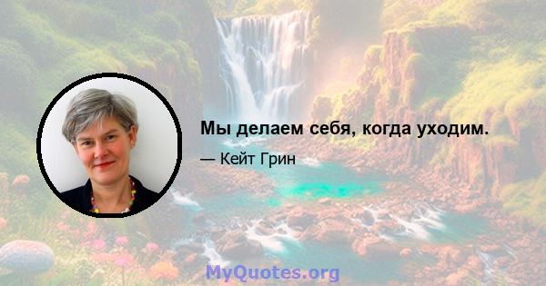 Мы делаем себя, когда уходим.