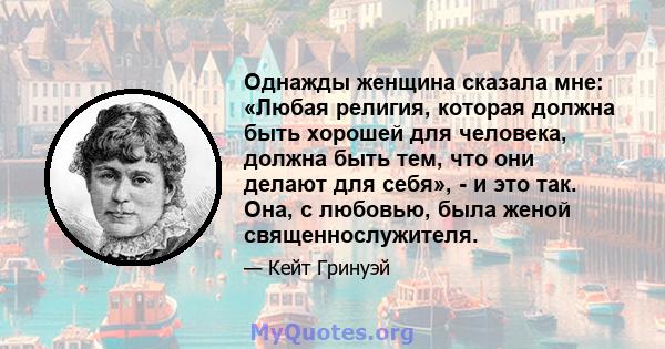 Однажды женщина сказала мне: «Любая религия, которая должна быть хорошей для человека, должна быть тем, что они делают для себя», - и это так. Она, с любовью, была женой священнослужителя.