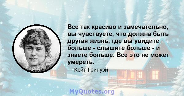 Все так красиво и замечательно, вы чувствуете, что должна быть другая жизнь, где вы увидите больше - слышите больше - и знаете больше. Все это не может умереть.